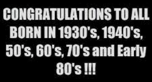 CONGRATULATIONS TO ALL BORN IN 1930’s, 1940’s, 50’s, 60’s, 70’s and Early 80’s